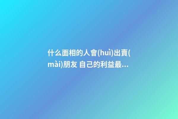 什么面相的人會(huì)出賣(mài)朋友 自己的利益最重要
